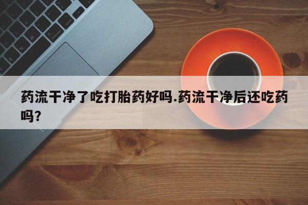 私人卖打胎药微信号,亲测有效！药流干净了吃打胎药好吗.药流干净后还吃药吗？