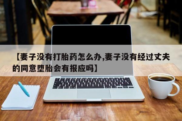 私人卖打胎药微信号,亲测有效！【妻子没有打胎药怎么办,妻子没有经过丈夫的同意堕胎会有报应吗】