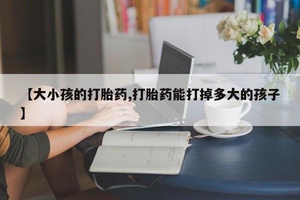 私人卖打胎药微信号,亲测有效！【大小孩的打胎药,打胎药能打掉多大的孩子】