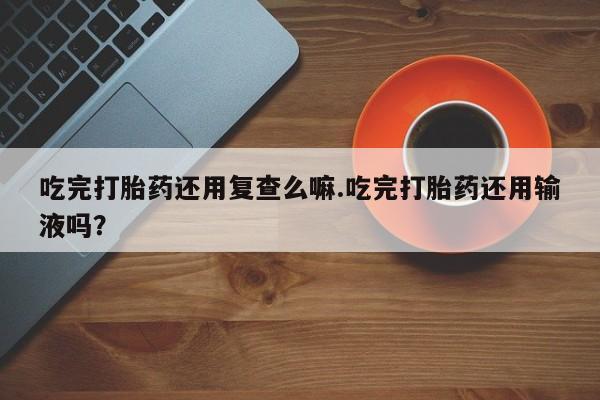 私人卖打胎药微信号,亲测有效！吃完打胎药还用复查么嘛.吃完打胎药还用输液吗？