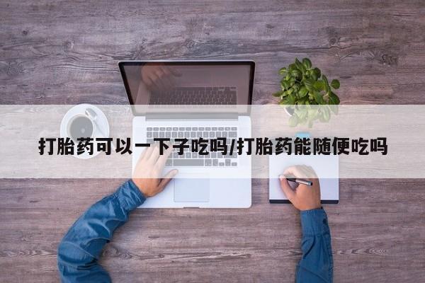 私人卖打胎药微信号,亲测有效！打胎药可以一下子吃吗/打胎药能随便吃吗
