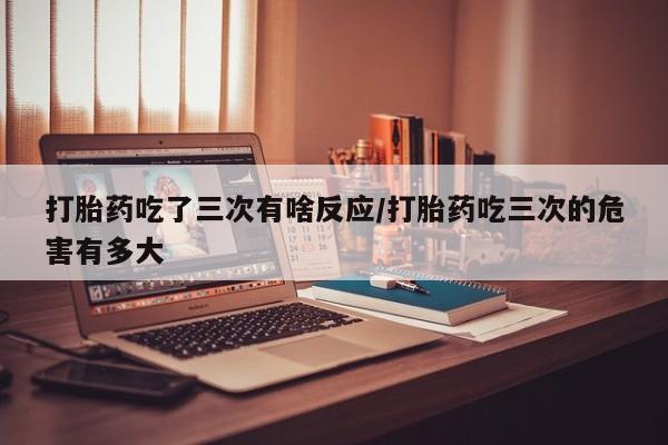 私人卖打胎药微信号,亲测有效！打胎药吃了三次有啥反应/打胎药吃三次的危害有多大