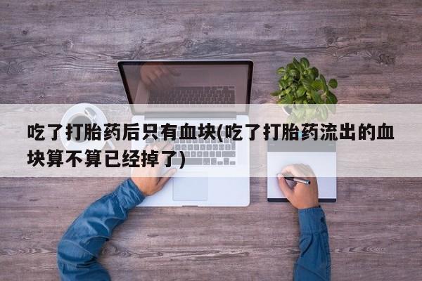 私人卖打胎药微信号,亲测有效！吃了打胎药后只有血块(吃了打胎药流出的血块算不算已经掉了)