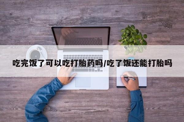 私人卖打胎药微信号,亲测有效！吃完饭了可以吃打胎药吗/吃了饭还能打胎吗