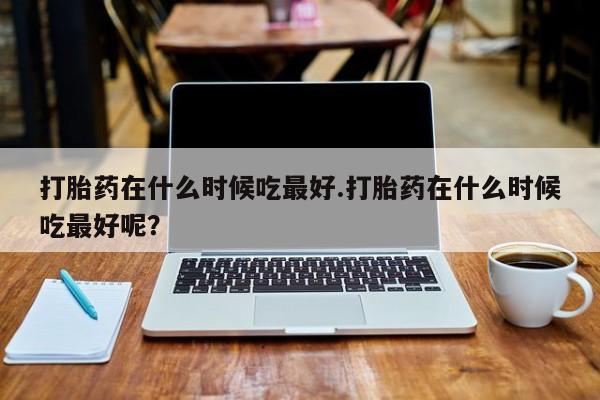 私人卖打胎药微信号,亲测有效！打胎药在什么时候吃最好.打胎药在什么时候吃最好呢？