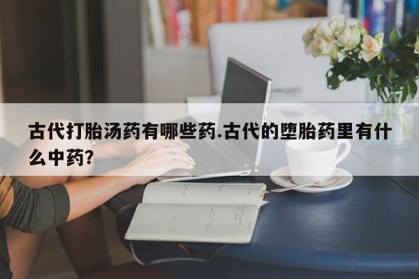 私人卖打胎药微信号,亲测有效！古代打胎汤药有哪些药.古代的堕胎药里有什么中药？