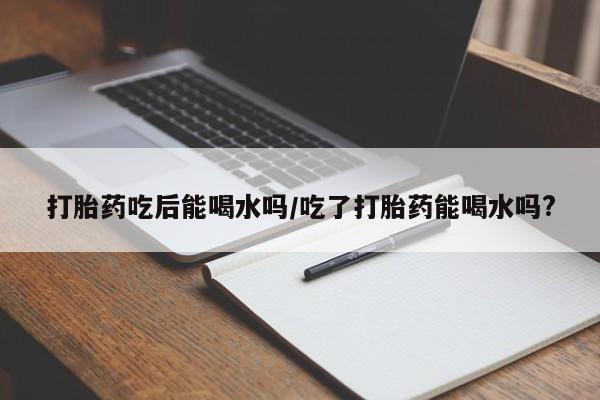 私人卖打胎药微信号,亲测有效！打胎药吃后能喝水吗/吃了打胎药能喝水吗?
