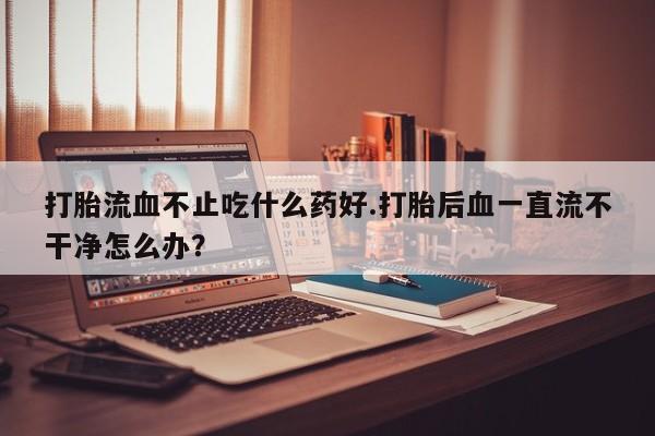 私人卖打胎药微信号,亲测有效！打胎流血不止吃什么药好.打胎后血一直流不干净怎么办？