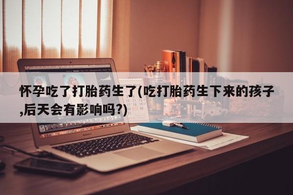 私人卖打胎药微信号,亲测有效！怀孕吃了打胎药生了(吃打胎药生下来的孩子,后天会有影响吗?)