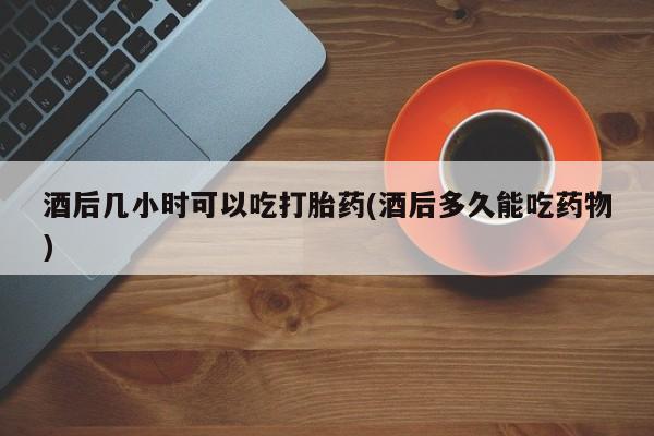 私人卖打胎药微信号,亲测有效！酒后几小时可以吃打胎药(酒后多久能吃药物)
