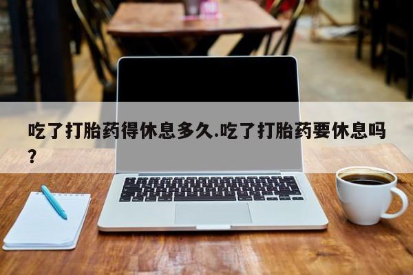 私人卖打胎药微信号,亲测有效！吃了打胎药得休息多久.吃了打胎药要休息吗？