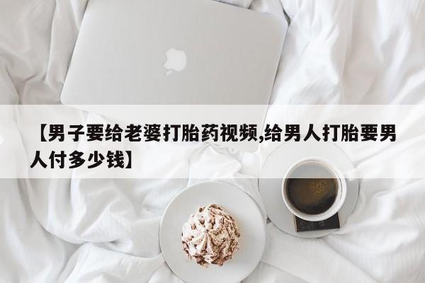 私人卖打胎药微信号,亲测有效！【男子要给老婆打胎药视频,给男人打胎要男人付多少钱】