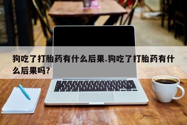 私人卖打胎药微信号,亲测有效！狗吃了打胎药有什么后果.狗吃了打胎药有什么后果吗？