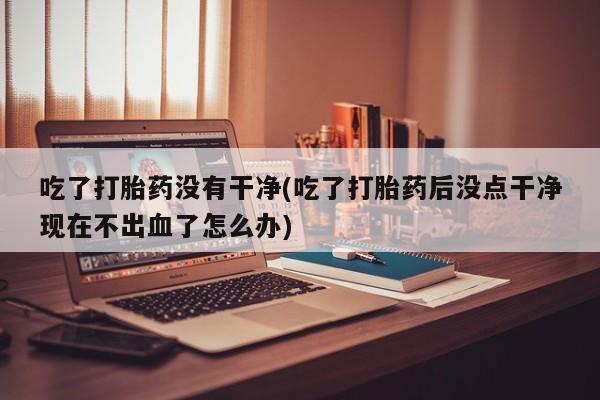 私人卖打胎药微信号,亲测有效！吃了打胎药没有干净(吃了打胎药后没点干净现在不出血了怎么办)