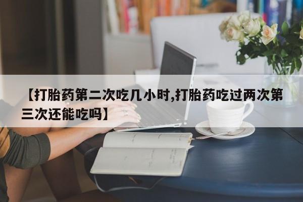 私人卖打胎药微信号,亲测有效！【打胎药第二次吃几小时,打胎药吃过两次第三次还能吃吗】