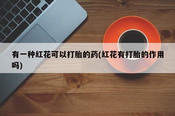 私人卖打胎药微信号,亲测有效！有一种红花可以打胎的药(红花有打胎的作用吗)