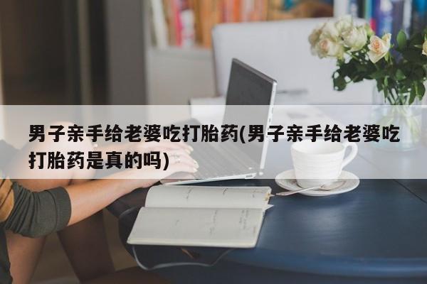 私人卖打胎药微信号,亲测有效！男子亲手给老婆吃打胎药(男子亲手给老婆吃打胎药是真的吗)