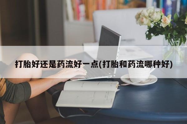 私人卖打胎药微信号,亲测有效！打胎好还是药流好一点(打胎和药流哪种好)