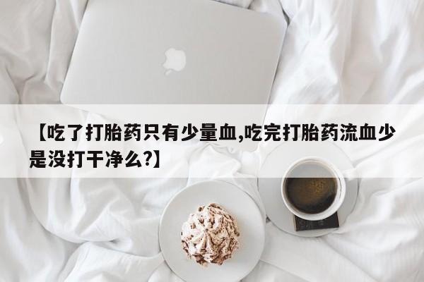 私人卖打胎药微信号,亲测有效！【吃了打胎药只有少量血,吃完打胎药流血少是没打干净么?】