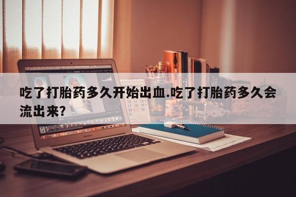 私人卖打胎药微信号,亲测有效！吃了打胎药多久开始出血.吃了打胎药多久会流出来？