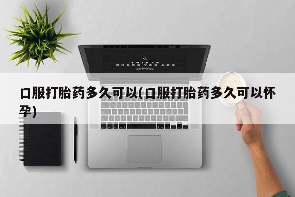 私人卖打胎药微信号,亲测有效！口服打胎药多久可以(口服打胎药多久可以怀孕)