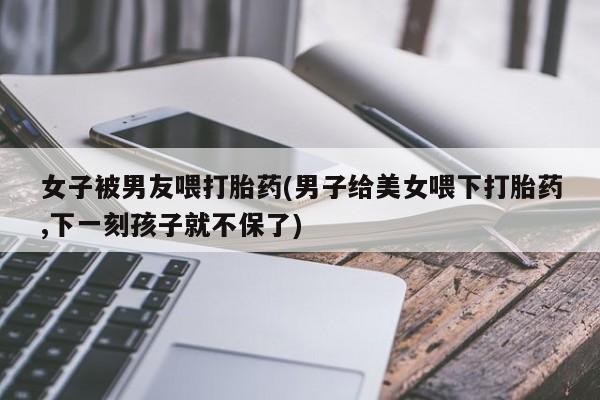 私人卖打胎药微信号,亲测有效！女子被男友喂打胎药(男子给美女喂下打胎药,下一刻孩子就不保了)