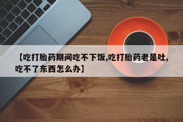 私人卖打胎药微信号,亲测有效！【吃打胎药期间吃不下饭,吃打胎药老是吐,吃不了东西怎么办】