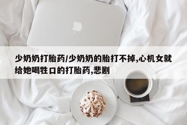 私人卖打胎药微信号,亲测有效！少奶奶打胎药/少奶奶的胎打不掉,心机女就给她喝牲口的打胎药,悲剧
