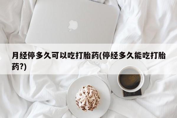 私人卖打胎药微信号,亲测有效！月经停多久可以吃打胎药(停经多久能吃打胎药?)