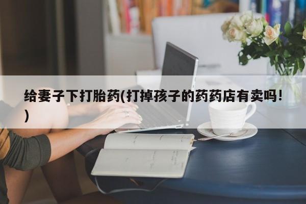 私人卖打胎药微信号,亲测有效！给妻子下打胎药(打掉孩子的药药店有卖吗!)