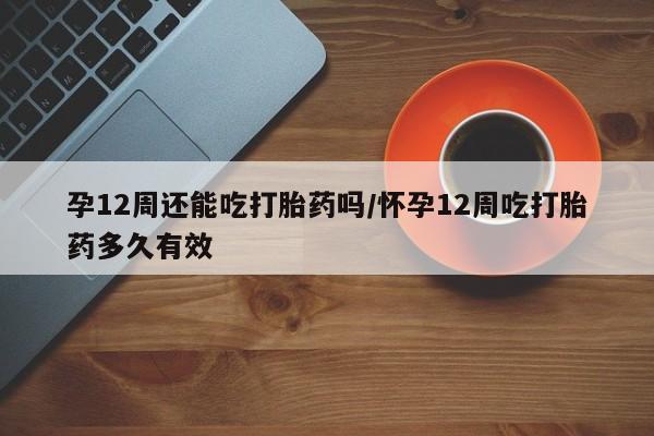 私人卖打胎药微信号,亲测有效！孕12周还能吃打胎药吗/怀孕12周吃打胎药多久有效