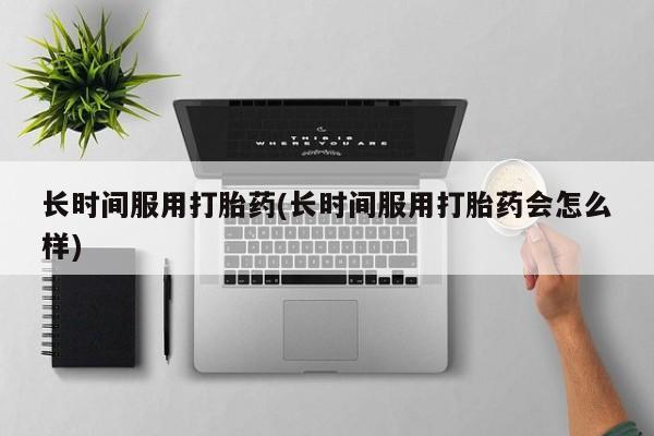 私人卖打胎药微信号,亲测有效！长时间服用打胎药(长时间服用打胎药会怎么样)