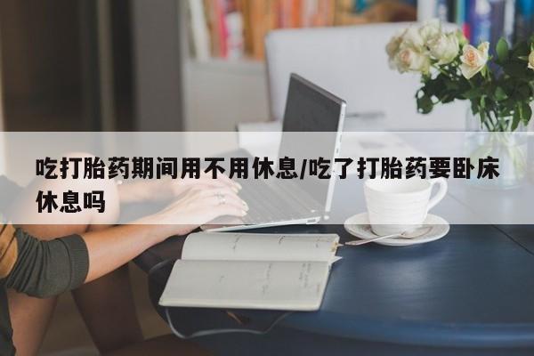 私人卖打胎药微信号,亲测有效！吃打胎药期间用不用休息/吃了打胎药要卧床休息吗