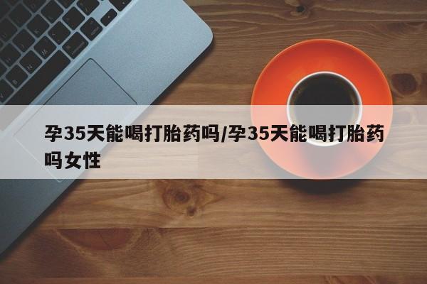 私人卖打胎药微信号,亲测有效！孕35天能喝打胎药吗/孕35天能喝打胎药吗女性