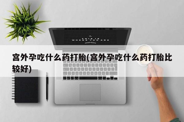 私人卖打胎药微信号,亲测有效！宫外孕吃什么药打胎(宫外孕吃什么药打胎比较好)