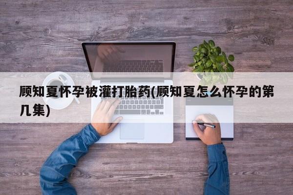 私人卖打胎药微信号,亲测有效！顾知夏怀孕被灌打胎药(顾知夏怎么怀孕的第几集)