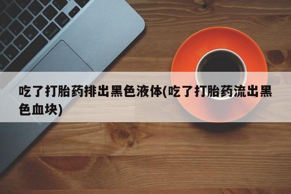 私人卖打胎药微信号,亲测有效！吃了打胎药排出黑色液体(吃了打胎药流出黑色血块)