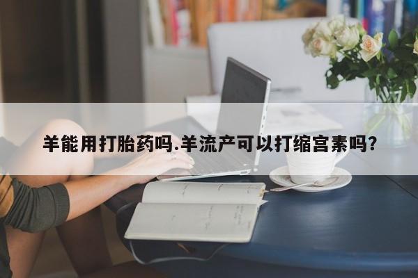 私人卖打胎药微信号,亲测有效！羊能用打胎药吗.羊流产可以打缩宫素吗？