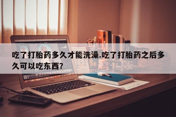 私人卖打胎药微信号,亲测有效！吃了打胎药多久才能洗澡.吃了打胎药之后多久可以吃东西？