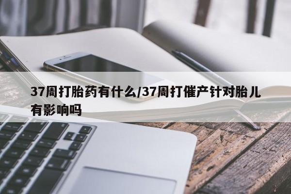 私人卖打胎药微信号,亲测有效！37周打胎药有什么/37周打催产针对胎儿有影响吗