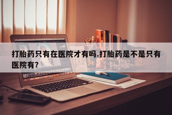 私人卖打胎药微信号,亲测有效！打胎药只有在医院才有吗.打胎药是不是只有医院有？