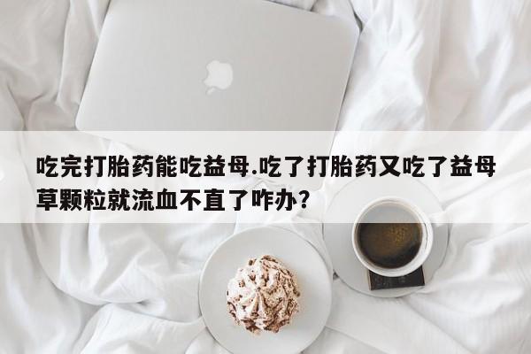 私人卖打胎药微信号,亲测有效！吃完打胎药能吃益母.吃了打胎药又吃了益母草颗粒就流血不直了咋办？