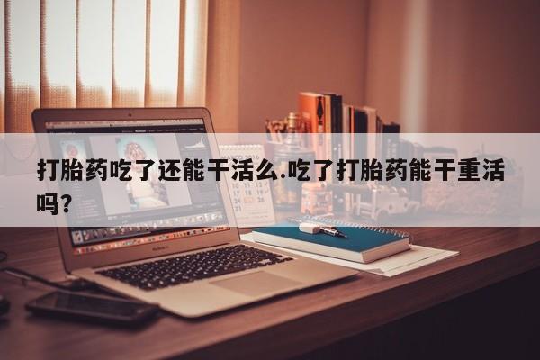 私人卖打胎药微信号,亲测有效！打胎药吃了还能干活么.吃了打胎药能干重活吗？