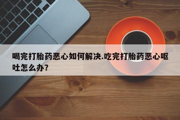 私人卖打胎药微信号,亲测有效！喝完打胎药恶心如何解决.吃完打胎药恶心呕吐怎么办？