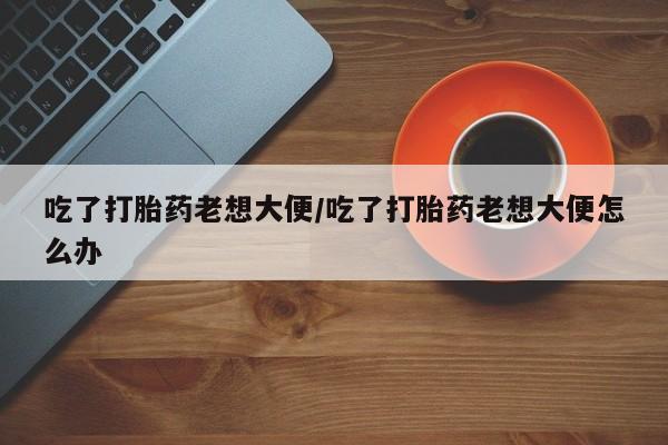 私人卖打胎药微信号,亲测有效！吃了打胎药老想大便/吃了打胎药老想大便怎么办