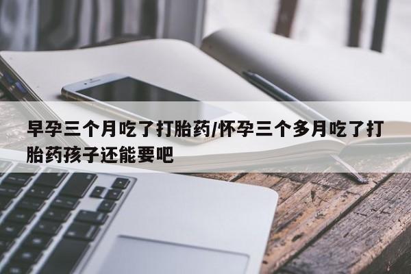 私人卖打胎药微信号,亲测有效！早孕三个月吃了打胎药/怀孕三个多月吃了打胎药孩子还能要吧