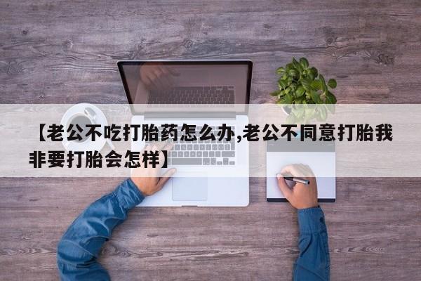 私人卖打胎药微信号,亲测有效！【老公不吃打胎药怎么办,老公不同意打胎我非要打胎会怎样】