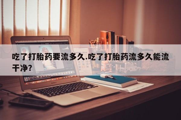 私人卖打胎药微信号,亲测有效！吃了打胎药要流多久.吃了打胎药流多久能流干净？