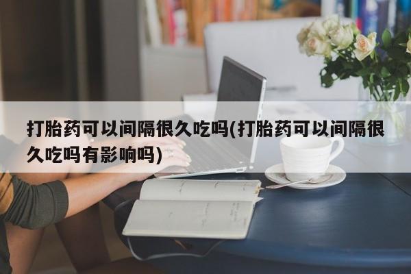 私人卖打胎药微信号,亲测有效！打胎药可以间隔很久吃吗(打胎药可以间隔很久吃吗有影响吗)