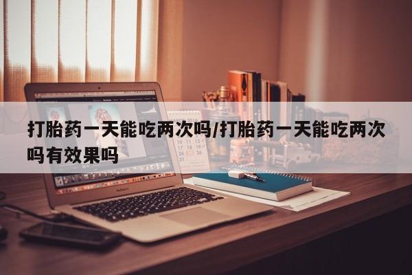 私人卖打胎药微信号,亲测有效！打胎药一天能吃两次吗/打胎药一天能吃两次吗有效果吗
